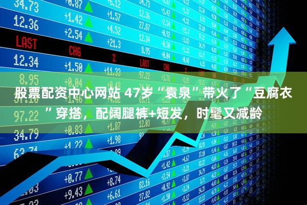 股票配资中心网站 47岁“袁泉”带火了“豆腐衣”穿搭，配阔腿裤+短发，时髦又减龄