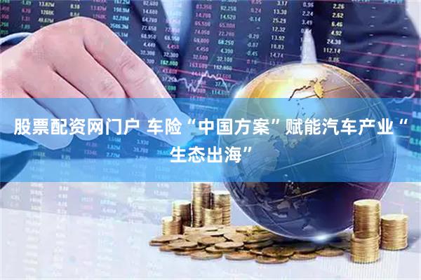 股票配资网门户 车险“中国方案”赋能汽车产业“生态出海”