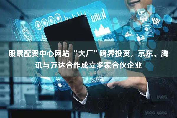 股票配资中心网站 “大厂”跨界投资，京东、腾讯与万达合作成立多家合伙企业