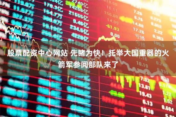 股票配资中心网站 先睹为快！托举大国重器的火箭军参阅部队来了