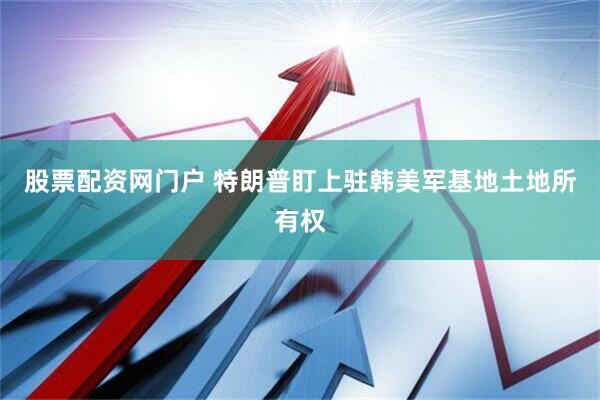 股票配资网门户 特朗普盯上驻韩美军基地土地所有权