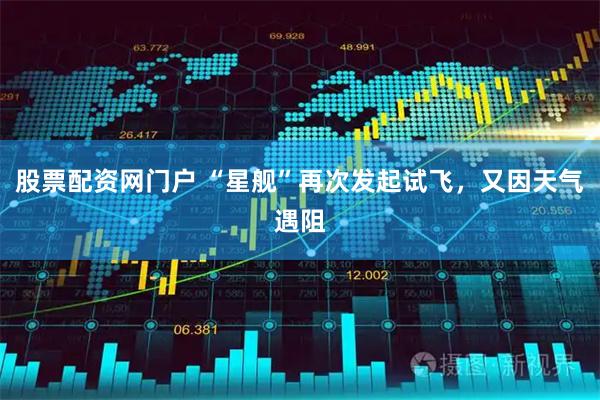 股票配资网门户 “星舰”再次发起试飞，又因天气遇阻