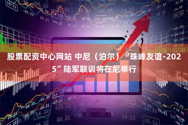股票配资中心网站 中尼（泊尔）“珠峰友谊-2025”陆军联训将在尼举行