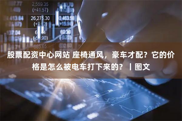 股票配资中心网站 座椅通风，豪车才配？它的价格是怎么被电车打下来的？丨图文