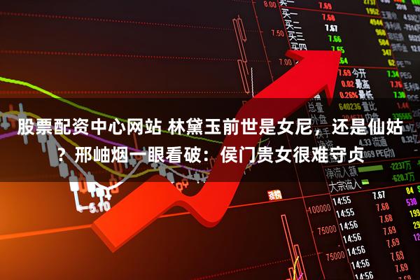 股票配资中心网站 林黛玉前世是女尼，还是仙姑？邢岫烟一眼看破：侯门贵女很难守贞