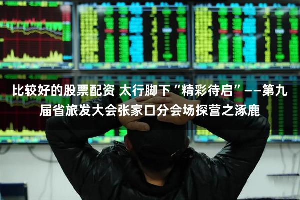 比较好的股票配资 太行脚下“精彩待启”——第九届省旅发大会张家口分会场探营之涿鹿