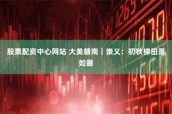 股票配资中心网站 大美赣南｜崇义：初秋梯田景如画