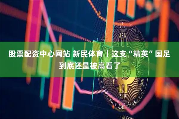 股票配资中心网站 新民体育丨这支“精英”国足到底还是被高看了