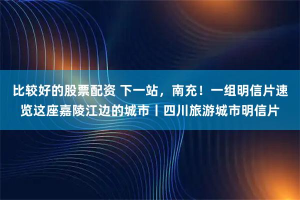 比较好的股票配资 下一站，南充！一组明信片速览这座嘉陵江边的城市丨四川旅游城市明信片
