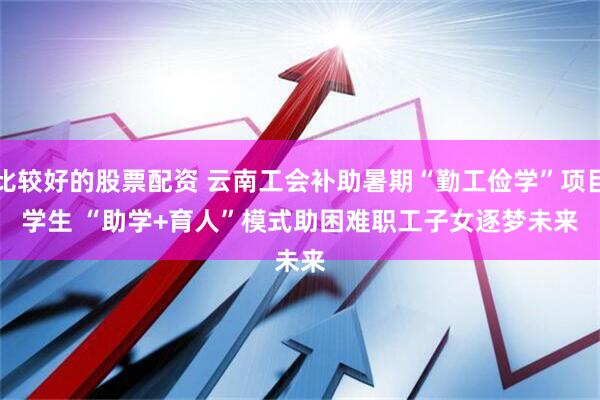 比较好的股票配资 云南工会补助暑期“勤工俭学”项目学生&#32;“助学+育人”模式助困难职工子女逐梦未来
