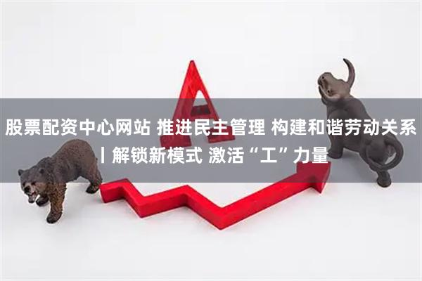 股票配资中心网站 推进民主管理&#32;构建和谐劳动关系丨解锁新模式&#32;激活“工”力量