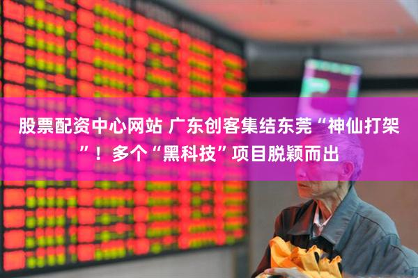 股票配资中心网站 广东创客集结东莞“神仙打架”！多个“黑科技”项目脱颖而出