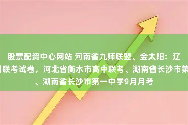 股票配资中心网站 河南省九师联盟、金太阳：辽宁、福建、四川联考试卷，河北省衡水市高中联考、湖南省长沙市第一中学9月月考
