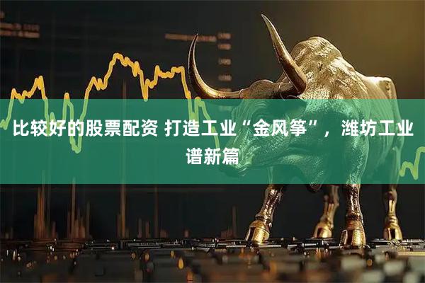 比较好的股票配资 打造工业“金风筝”，潍坊工业谱新篇