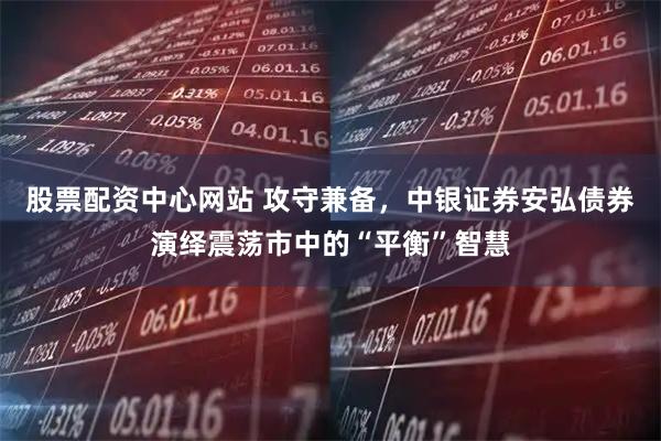 股票配资中心网站 攻守兼备，中银证券安弘债券演绎震荡市中的“平衡”智慧