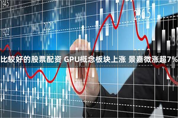 比较好的股票配资 GPU概念板块上涨 景嘉微涨超7%