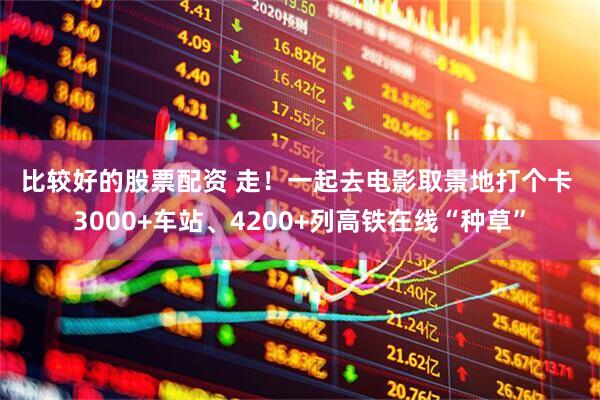 比较好的股票配资 走！一起去电影取景地打个卡 3000+车站、4200+列高铁在线“种草”