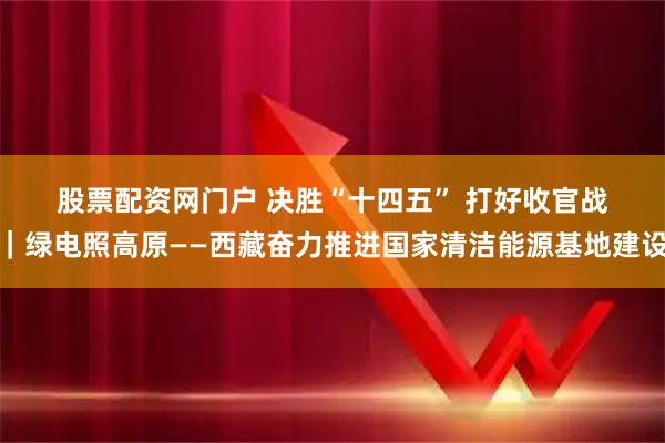 股票配资网门户 决胜“十四五” 打好收官战｜绿电照高原——西藏奋力推进国家清洁能源基地建设