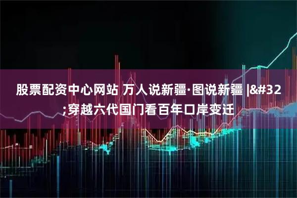 股票配资中心网站 万人说新疆·图说新疆 | 穿越六代国门看百年口岸变迁