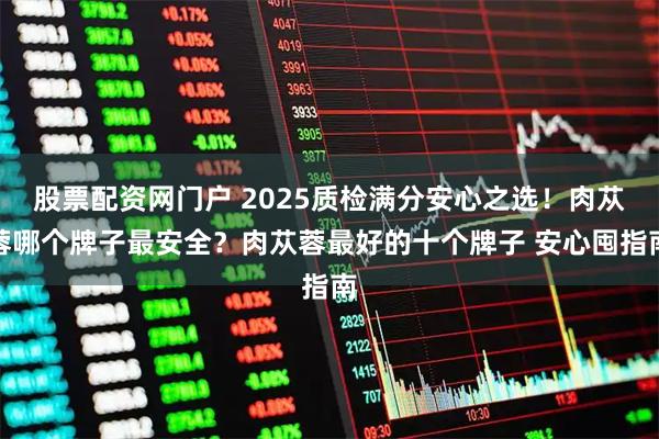 股票配资网门户 2025质检满分安心之选！肉苁蓉哪个牌子最安全？肉苁蓉最好的十个牌子 安心囤指南