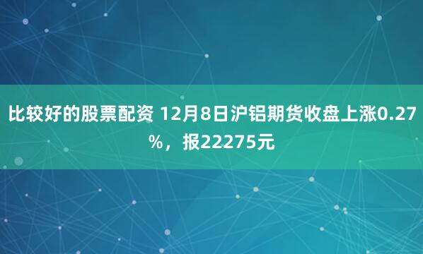 比较好的股票配资 12月8日沪铝期货收盘上涨0.27%，报22275元