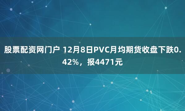 股票配资网门户 12月8日PVC月均期货收盘下跌0.42%，报4471元