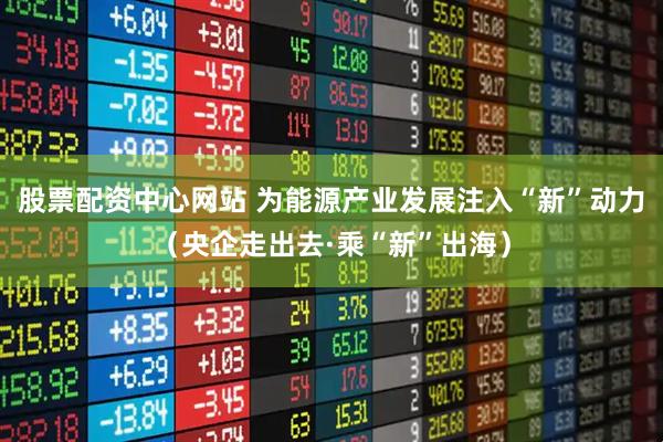 股票配资中心网站 为能源产业发展注入“新”动力（央企走出去·乘“新”出海）