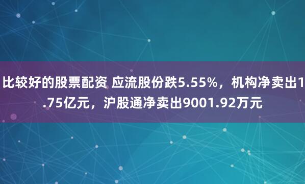 比较好的股票配资 应流股份跌5.55%,机构净卖出1.75亿元,沪股通净卖出9001.92万元