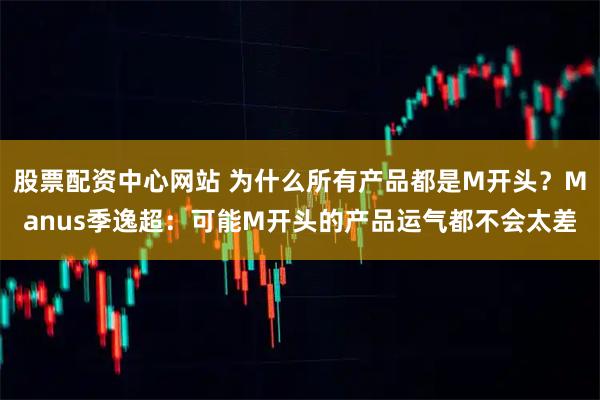 股票配资中心网站 为什么所有产品都是M开头？Manus季逸超：可能M开头的产品运气都不会太差