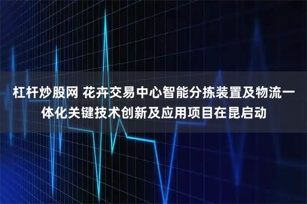 杠杆炒股网 花卉交易中心智能分拣装置及物流一体化关键技术创新及应用项目在昆启动