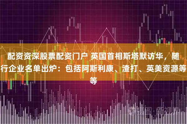 配资资深股票配资门户 英国首相斯塔默访华，随行企业名单出炉：包括阿斯利康、渣打、英美资源等