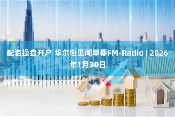 配资操盘开户 华尔街见闻早餐FM-Radio | 2026年1月30日