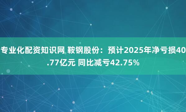 专业化配资知识网 鞍钢股份：预计2025年净亏损40.77亿元 同比减亏42.75%
