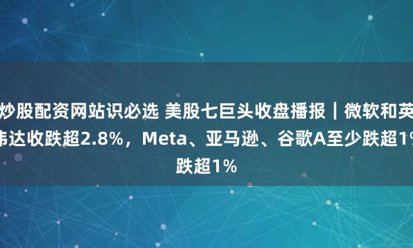 炒股配资网站识必选 美股七巨头收盘播报｜微软和英伟达收跌超2.8%，Meta、亚马逊、谷歌A至少跌超1%