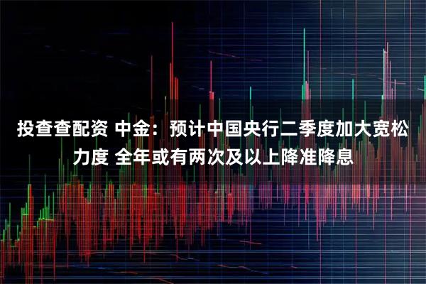投查查配资 中金：预计中国央行二季度加大宽松力度 全年或有两次及以上降准降息