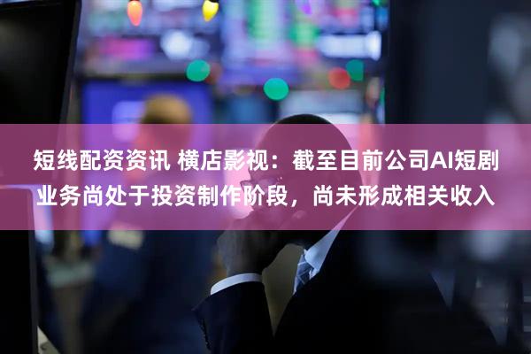 短线配资资讯 横店影视:截至目前公司AI短剧业务尚处于投资制作阶段,尚未形成相关收入