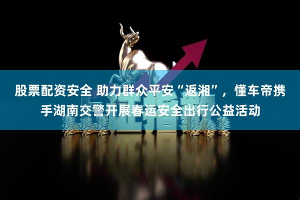 股票配资安全 助力群众平安“返湘”,懂车帝携手湖南交警开展春运安全出行公益活动