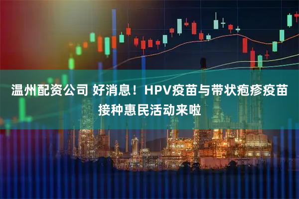 温州配资公司 好消息！HPV疫苗与带状疱疹疫苗接种惠民活动来啦