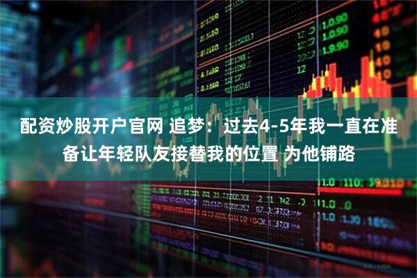 配资炒股开户官网 追梦:过去4-5年我一直在准备让年轻队友接替我的位置 为他铺路