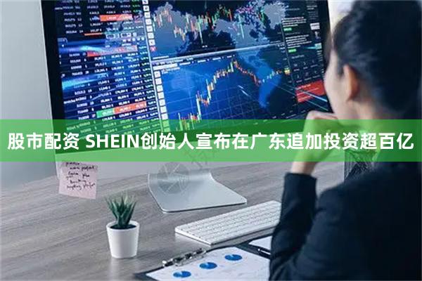 股市配资 SHEIN创始人宣布在广东追加投资超百亿