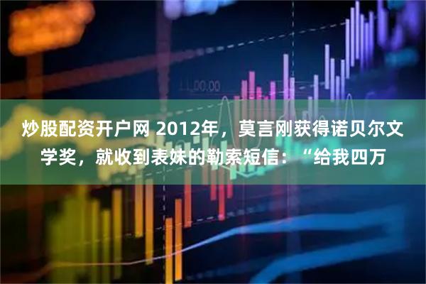 炒股配资开户网 2012年,莫言刚获得诺贝尔文学奖,就收到表妹的勒索短信:“给我四万