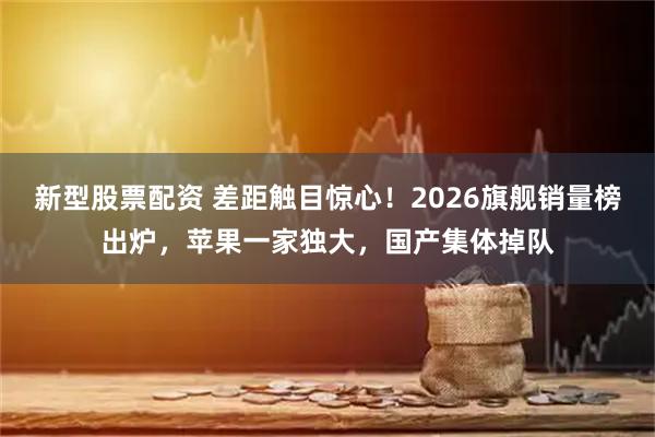 新型股票配资 差距触目惊心！2026旗舰销量榜出炉，苹果一家独大，国产集体掉队