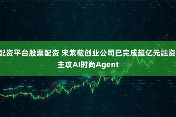配资平台股票配资 宋紫薇创业公司已完成超亿元融资 主攻AI时尚Agent