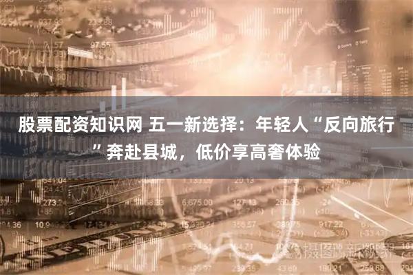 股票配资知识网 五一新选择：年轻人“反向旅行”奔赴县城，低价享高奢体验