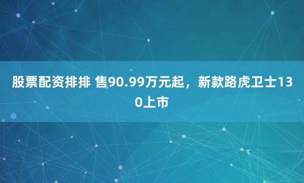 股票配资排排 售90.99万元起，新款路虎卫士130上市