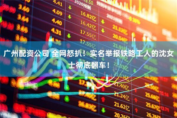 广州配资公司 全网怒扒！实名举报铁路工人的沈女士彻底翻车！