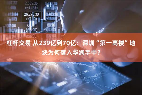 杠杆交易 从239亿到70亿：深圳“第一高楼”地块为何落入华润手中？