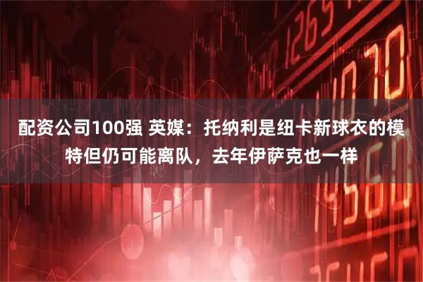 配资公司100强 英媒：托纳利是纽卡新球衣的模特但仍可能离队，去年伊萨克也一样