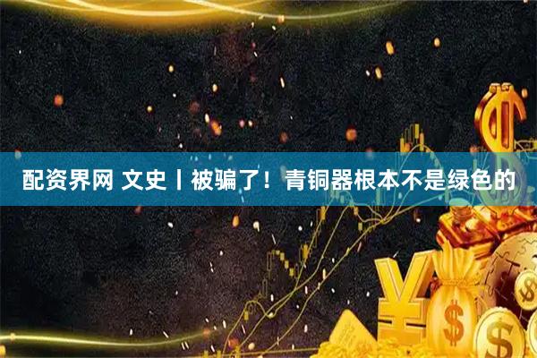 配资界网 文史丨被骗了！青铜器根本不是绿色的