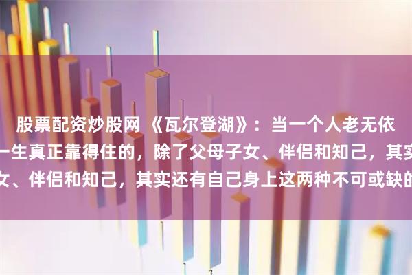 股票配资炒股网 《瓦尔登湖》：当一个人老无依靠时，才恍然大悟，这一生真正靠得住的，除了父母子女、伴侣和知己，其实还有自己身上这两种不可或缺的能力